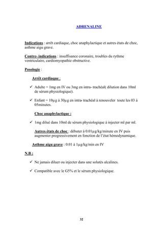 32
ADRENALINE
Indications : arrêt cardiaque, choc anaphylactique et autres états de choc,
asthme aigu grave.
Contre- indications : insuffisance coronaire, troubles du rythme
ventriculaire, cardiomyopathie obstructive.
Posologie :
Arrêt cardiaque :
 Adulte = 1mg en IV ou 3mg en intra- trachéal( dilution dans 10ml
de sérum physiologique).
 Enfant = 10µg à 30µg en intra- trachéal à renouveler toute les 03 à
05minutes.
Choc anaphylactique :
 1mg dilué dans 10ml de sérum physiologique à injecter ml par ml.
Autres états de choc : débuter à 0.01µg/kg/minute en IV puis
augmenter progressivement en fonction de l’état hémodynamique.
Asthme aigu grave : 0.01 à 1µg/kg/min en IV
N.B :
 Ne jamais diluer ou injecter dans une solutés alcalines.
 Compatible avec le G5% et le sérum physiologique.
 