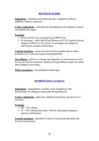 33
HEPARINE RAPIDE
Indications : situations nécessitant une anti- coagulation efficace
(phlébite, embolie, infarctus).
Contre- indications : antécédent de thrombopénie sous héparine, lésions
susceptibles de saigner.
Posologie :
 Flacon de 5ml à la concentration de 5000 UI/ml
 En moyenne = 400 à 600 UI/kg/24heures au P.S.E ( parfois dose de
charge de 5000 UI en IV direct). La posologie sera adapté en
fonction des résultats d’hémostase.
Conseils pratiques : ne pas associer d’autres produits dans la même
perfusion car il existe des risques d’incompatibilité.
Surveillance : prélever un dosage des plaquettes et une hémostase avant
la mise en route du traitement, répéter le dosage 04heures après son début
afin d’adapter la posologie.
Effets secondaires : thrombopénie, hémorragie.
HYDROXYZINE (ATARAX)
Indications : tranquillisant ( anxiété, crises d’agitation), anti-
histaminique H1 (allergie), tachycardie de type Bauvert.
Contre- indications : glaucome, adénome de prostate, grossesse au 1er
trimestre.
Posologie :
 IM = 50 à 100mg
 IV = 50 à 100mg dilués dans 10ml de sérum physiologique à
injecter en 05minutes.
Conseils pratiques : injection IV stricte et lente du produit dilué afin
d’éviter une hémolyse.
 