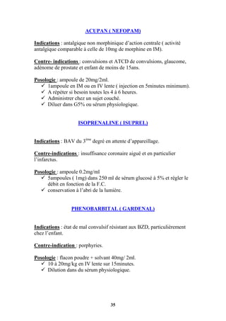 35
ACUPAN ( NEFOPAM)
Indications : antalgique non morphinique d’action centrale ( activité
antalgique comparable à celle de 10mg de morphine en IM).
Contre- indications : convulsions et ATCD de convulsions, glaucome,
adénome de prostate et enfant de moins de 15ans.
Posologie : ampoule de 20mg/2ml.
 1ampoule en IM ou en IV lente ( injection en 5minutes minimum).
 A répéter si besoin toutes les 4 à 6 heures.
 Administrer chez un sujet couché.
 Diluer dans G5% ou sérum physiologique.
ISOPRENALINE ( ISUPREL)
Indications : BAV du 3ème
degré en attente d’appareillage.
Contre-indications : insuffisance coronaire aiguë et en particulier
l’infarctus.
Posologie : ampoule 0.2mg/ml
 5ampoules ( 1mg) dans 250 ml de sérum glucosé à 5% et régler le
débit en fonction de la F.C.
 conservation à l’abri de la lumière.
PHENOBARBITAL ( GARDENAL)
Indications : état de mal convulsif résistant aux BZD, particulièrement
chez l’enfant.
Contre-indication : porphyries.
Posologie : flacon poudre + solvant 40mg/ 2ml.
 10 à 20mg/kg en IV lente sur 15minutes.
 Dilution dans du sérum physiologique.
 