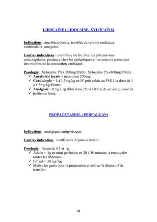 36
LIDOCAÏNE ( LIDOCAÏNE, XYLOCAÏNE)
Indications : anesthésie locale, troubles du rythme cardiaque
ventriculaire, analgésie.
Contre- indications : anesthésie locale chez les patients sous
anticoagulants, prudence chez les épileptiques et les patients présentant
des troubles de la conduction cardiaque.
Posologie : Xylocaïne 1% ( 200mg/20ml), Xylocaïne 2% (400mg/20ml).
 Anesthésie locale = maximum 200mg.
 Cardiologie = 1 à 1.5mg/kg en IV puis relais au PSE à la dose de 1
à 1.5mg/kg/Heure.
 Analgésie = 0.5g à 1g dilué dans 250 à 500 ml de sérum glucosé en
 perfusion lente.
PROPACETAMOL ( PERFALGAN)
Indications : antalgique, antipyrétique.
Contre- indication : insuffisance hépato-cellulaire.
Posologie : flacon de 0.5 et 1g.
 Adulte = 1g en mini perfusion en 20 à 30 minutes, à renouveler
toutes les 06heures.
 Enfant = 30 mg/ kg
 Mettre les gants pour la préparation et utiliser le dispositif de
transfert.
 