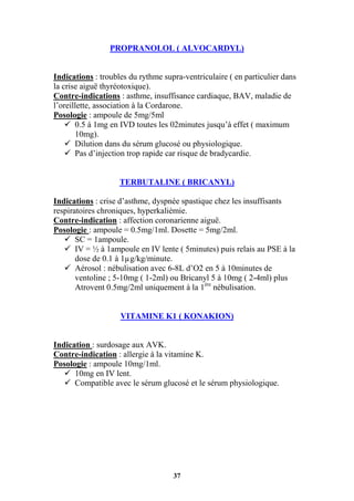 37
PROPRANOLOL ( ALVOCARDYL)
Indications : troubles du rythme supra-ventriculaire ( en particulier dans
la crise aiguë thyréotoxique).
Contre-indications : asthme, insuffisance cardiaque, BAV, maladie de
l’oreillette, association à la Cordarone.
Posologie : ampoule de 5mg/5ml
 0.5 à 1mg en IVD toutes les 02minutes jusqu’à effet ( maximum
10mg).
 Dilution dans du sérum glucosé ou physiologique.
 Pas d’injection trop rapide car risque de bradycardie.
TERBUTALINE ( BRICANYL)
Indications : crise d’asthme, dyspnée spastique chez les insuffisants
respiratoires chroniques, hyperkaliémie.
Contre-indication : affection coronarienne aiguë.
Posologie : ampoule = 0.5mg/1ml. Dosette = 5mg/2ml.
 SC = 1ampoule.
 IV = ½ à 1ampoule en IV lente ( 5minutes) puis relais au PSE à la
dose de 0.1 à 1µg/kg/minute.
 Aérosol : nébulisation avec 6-8L d’O2 en 5 à 10minutes de
ventoline ; 5-10mg ( 1-2ml) ou Bricanyl 5 à 10mg ( 2-4ml) plus
Atrovent 0.5mg/2ml uniquement à la 1ère
nébulisation.
VITAMINE K1 ( KONAKION)
Indication : surdosage aux AVK.
Contre-indication : allergie à la vitamine K.
Posologie : ampoule 10mg/1ml.
 10mg en IV lent.
 Compatible avec le sérum glucosé et le sérum physiologique.
 