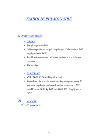 3
EMBOLIE PULMONAIRE
1) SYMPTOMATIQUE
 GRAVE
 Remplissage vasculaire.
 Collapsus persistant malgré remplissage : Dobutamine ( 5-15
mcg/kg/min) en IVSE.
 Troubles de conscience : sédation, intubation + ventilation
contrôlée.
 Thrombolyse.
 PAS GRAVE
 VVP ( NaCl 0.9 % ou Ringer Lactate).
 Si nombreux facteurs de suspicion diagnostique et pas de CI
aux anti-coagulants : prélever des tubes pour crase et NFS
puis Héparine 80 UI/kg IVD puis 400 à 500 UI/kg/ jour en
IVSE.
2) ASSOCIE
 O2 selon SpO2 .
 