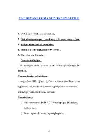 4
CAT DEVANT COMA NON TRAUMATIQUE
1. LVA : enlever CE, O, intubation.
2. Etat hémodynamique : remplissage + Drogues vaso- actives.
3. Valium, Gardénal ; si convulsion.
4. Eliminer une hypoglycémie = Dextro .
5. Chercher une étiologie :
Coma neurologique :
HTA, méningite, abcès cérébrale , AVC, hémorragie méningée.
TDM, PL
Coma endocrino-métabolique :
Hypoglycémie, IHC, ↑↓ Na+, ↑↓ Ca++, acidose métabolique, coma
hyperosmolaire, insuffisance rénale, hypothyroïdie, insuffisance
antéhypophysaire, insuffisance surrénale .
Coma toxique :
 Médicamenteuse : BZD, ADT, Neuroleptique, Digitalique,
Barbiturique.
 Autre : alpha- cloranose, organo phosphoré.
 
