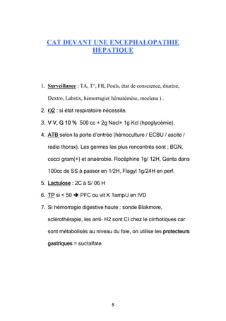 5
CAT DEVANT UNE ENCEPHALOPATHIE
HEPATIQUE
1. Surveillance : TA, T°, FR, Pouls, état de conscience, diurèse,
Dextro, Labstix, hémorragie( hématémèse, moelena ) .
2. O2 : si état respiratoire nécessite.
3. V V, G 10 % 500 cc + 2g Nacl+ 1g Kcl (hpoglycémie).
4. ATB selon la porte d’entrée (hémoculture / ECBU / ascite /
radio thorax). Les germes les plus rencontrés sont ; BGN,
cocci gram(+) et anaérobie. Rocéphine 1g/ 12H, Genta dans
100cc de SS à passer en 1/2H, Flagyl 1g/24H en perf.
5. Lactulose : 2C à S/ 06 H
6. TP si < 50  PFC ou vit K 1amp/J en IVD
7. Si hémorragie digestive haute : sonde Blakmore,
sclérothérapie, les anti- H2 sont CI chez le cirrhotiques car
sont métabolisés au niveau du foie, on utilise les protecteurs
gastriques = sucralfate
 