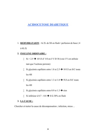 8
ACIDOCETOSE DIABETIQUE
1. REHYDRATAION : 1à 2L de SS en flash+ perfusion de base ( 4
à 6L/J)
2. INSULINE ORDINAIRE :
 Si > 2.5  10 UI d’ I O en I V D/ H (voie I V est utilisée
tant que l’acétone persiste)
 Si glycémie capillaire entre 1.8 et 2.5  10 UI en S/C toute
les 4H
 Si glycémie capillaire entre 1.3 et 1.8  5UI en S/C toute
les 4H
 Si glycémie capillaire entre 0.9 et 1.3  rien
 Si inférieur à 0.7 – 0.8  S G 30% en flash
3. LA CAUSE :
Chercher et traiter la cause de décompensation ; infection, stress…
 