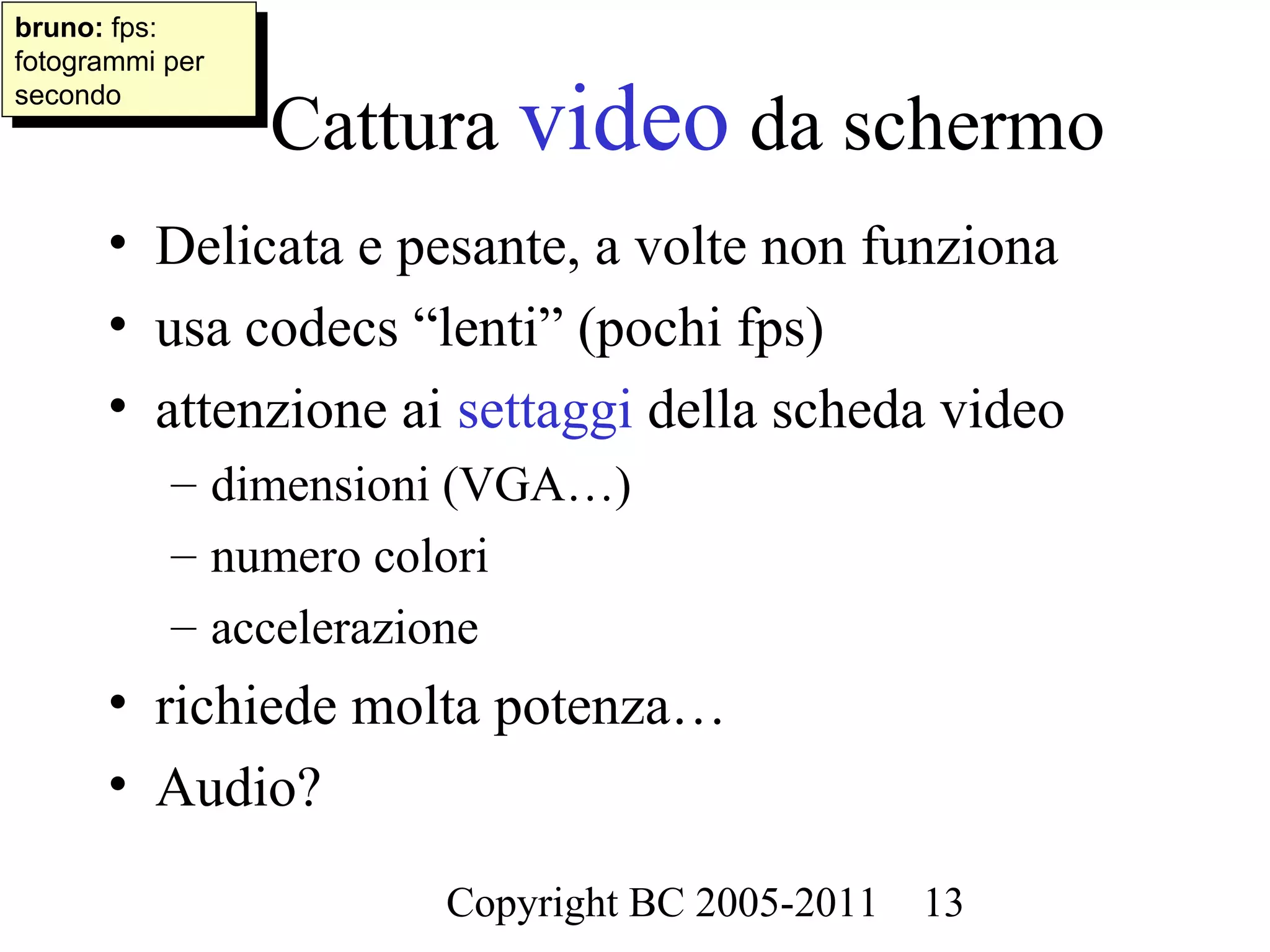 bruno: fps:
 bruno: fps:
fotogrammi per
 fotogrammi per

                  Cattura video da schermo
secondo
 secondo




      • Delicata e pesante, a volte non funziona
      • usa codecs “lenti” (pochi fps)
      • attenzione ai settaggi della scheda video
           – dimensioni (VGA…)
           – numero colori
           – accelerazione
      • richiede molta potenza…
      • Audio?

                       Copyright BC 2005-2011   13
 