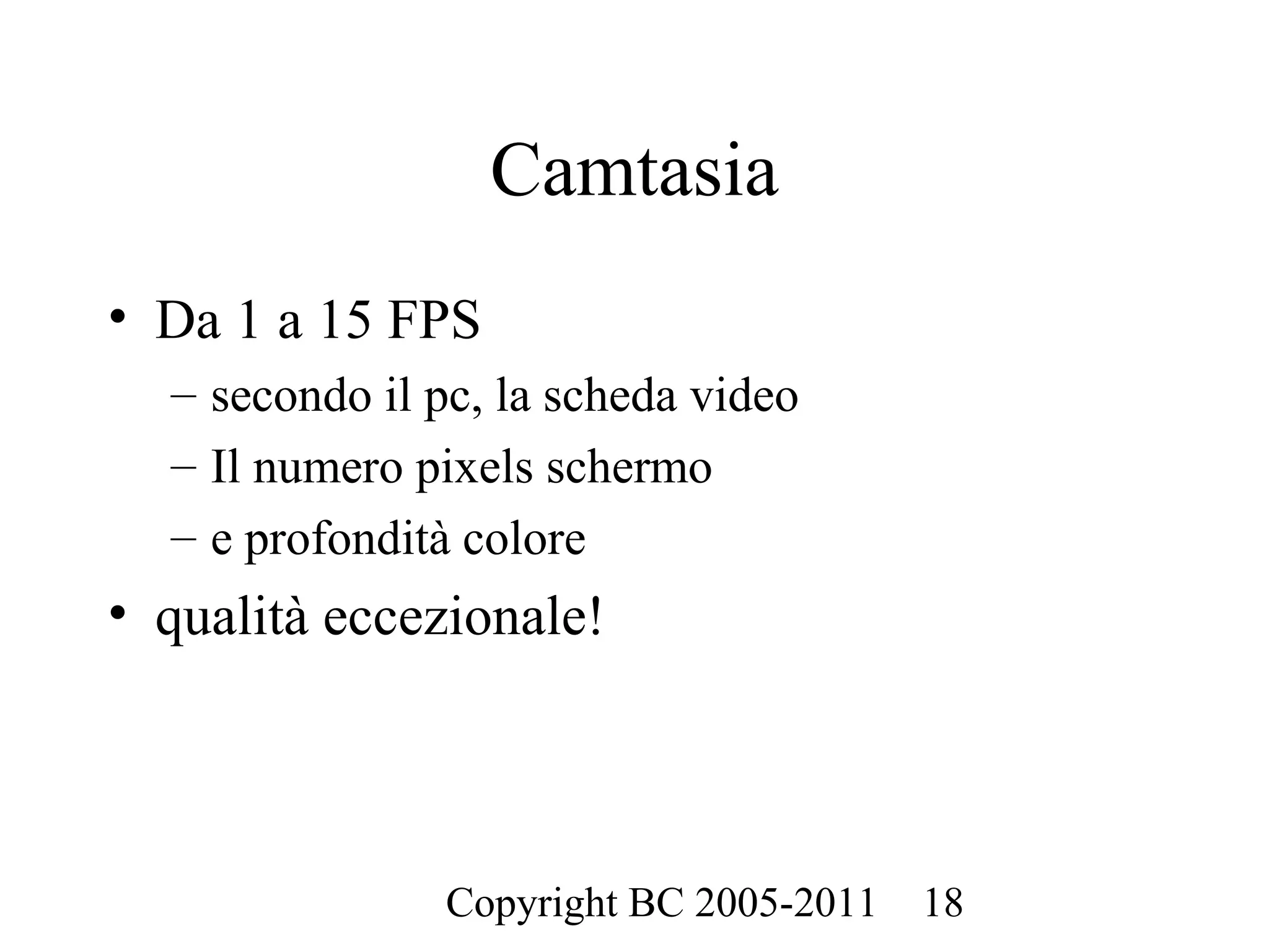 Camtasia
• Da 1 a 15 FPS
  – secondo il pc, la scheda video
  – Il numero pixels schermo
  – e profondità colore
• qualità eccezionale!




                Copyright BC 2005-2011   18
 