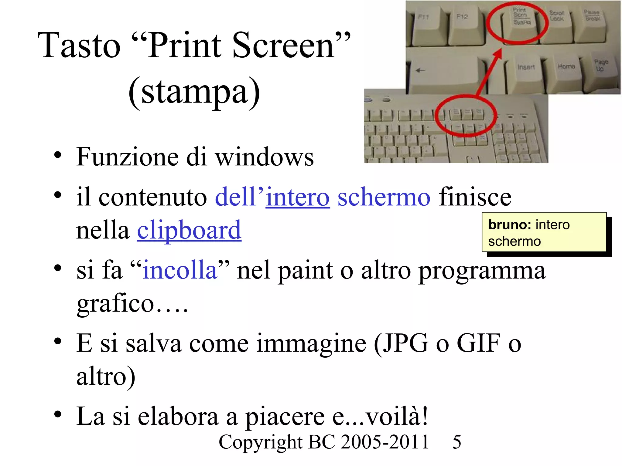 Tasto “Print Screen”
      (stampa)
 • Funzione di windows
 • il contenuto dell’intero schermo finisce
   nella clipboard                         bruno: intero
                                            bruno: intero
                                           schermo
                                            schermo
 • si fa “incolla” nel paint o altro programma
   grafico….
 • E si salva come immagine (JPG o GIF o
   altro)
 • La si elabora a piacere e...voilà!
                  Copyright BC 2005-2011   5
 