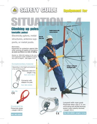 Double lanyard with
energy absorber

Electricity pylons, metal
structures, antenna supports, or metal posts.

Anti-fall
rope grab

Reminders:
Equipment for protection against falls
when working at heights is mandatory
as soon as there is a risk of falling.
Decree no. 2004-924 relating to the use of
work equipment made available for temporary work at heights... (see pages 2 & 3)

Complementary material
Harness 4 fall arrest
attachment point

Depending on the height and presence
of an anchoring point.

Telescopic stick 9 m
weight: 4 kg
Ref. CE-5-90-C

Connector with
adaptor for pole
Ref. MO-54005
Lanyard with
rope grab

EN- 795

Lanyard with rope grab
Polyamide tether rope ø 15 mm
come along with double blocking
system (rope instantly blocked)
- Lenght: 3.0 m

Constraint tie
Polyamide straps
- Lenght: 0.80 m
EN- 358

Ref. MO-56009 weight: 1.6 kg
Ref. MO-52031

 