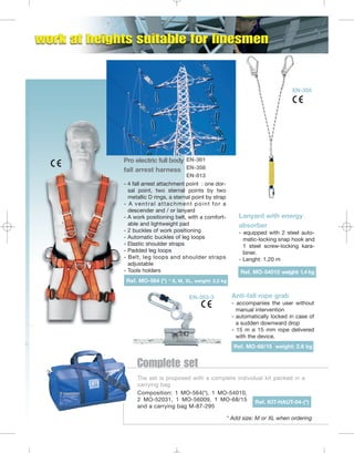 EN-355

Pro electric full body EN-361
fall arrest harness EN-358
EN-813
- 4 fall arrest attachment point : one dorsal point, two sternal points by two
metallic D rings, a sternal point by strap
- A ventral attachment point for a
descender and / or lanyard
- A work positioning belt, with a comfortable and lightweight pad
- 2 buckles of work positioning
- Automatic buckles of leg loops
- Elastic shoulder straps
- Padded leg loops
- Belt, leg loops and shoulder straps
adjustable
- Tools holders

Lanyard with energy
absorber
- equipped with 2 steel automatic-locking snap hook and
1 steel screw-locking karabiner.
- Lenght: 1.20 m
Ref. MO-54010 weight: 1.4 kg

Ref. MO-564 (*) * S, M, XL, weight: 3.2 kg
EN-353-3

Anti-fall rope grab
- accompanies the user without
manual intervention
- automatically locked in case of
a sudden downward drop
- 15 m ø 15 mm rope delivered
with the device.
Ref. MO-68/15 weight: 2.6 kg

Complete set
The set is proposed with a complete individual kit packed in a
carrying bag
Composition: 1 MO-564(*), 1 MO-54010,
2 MO-52031, 1 MO-56009, 1 MO-68/15 Ref. KIT-HAUT-04-(*)
and a carrying bag M-87-295
* Add size: M or XL when ordering

 