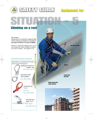 Reminders:
Equipment for protection against falls
when working at heights is mandatory
as soon as there is a risk of falling.
Decree no. 2004-924 relating to the use of
work equipment made available for temporary work at heights... (see pages 2 & 3)

Anti-fall rope grab

Complementary material
Depending on the height and the presence of an anchoring point.
Harness

Telescopic stick 9 m
weight: 4kg
Ref. CE-5-90-C

Connector with
stick adaptor

Lanyard with
rope grab

Ref. MO-54005
Double lanyard with
energy absorber

Constraint tie
1,5 m
EN-795
Ref. MO-52034

Anti-fall rope
grab 15 m
EN-353/2
Ref. MO-68/15

 