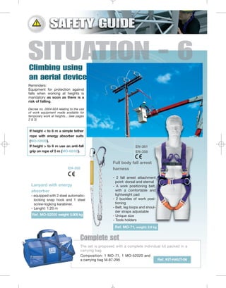 Reminders:
Equipment for protection against
falls when working at heights is
mandatory as soon as there is a
risk of falling.
Decree no. 2004-924 relating to the use
of work equipment made available for
temporary work at heights... (see pages
2 & 3)

If height < to 6 m a simple tether
rope with energy absorber suits
(MO-52020).
If height > to 6 m use an anti-fall
grip on rope of 5 m (MO-68/05).

EN-361
EN-358

Full body fall arrest
harness

EN-355

Lanyard with energy
absorber
- equipped with 2 steel automaticlocking snap hook and 1 steel
screw-logking karabiner.
- Lenght: 1.20 m
Ref. MO-52020 weight: 0.509 kg

- 2 fall arrest attachment
point: dorsal and sternal
- A work positioning belt,
with a comfortable and
lightweight pad
- 2 buckles of work positioning
- Belt, leg loops and shoulder straps adjustable
- Unique size
- Tools holders
Ref. MO-71, weight: 2.6 kg

Complete set
The set is proposed with a complete individual kit packed in a
carrying bag
Composition: 1 MO-71, 1 MO-52020 and
Ref. KIT-HAUT-06
a carrying bag M-87-295

 