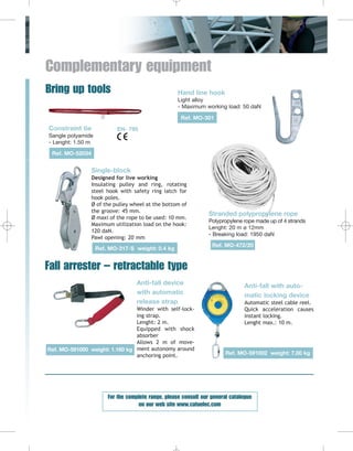 Complementary equipment
Bring up tools

Hand line hook
Light alloy
- Maximum working load: 50 daN
Ref. MO-301

Constraint tie

EN- 795

Sangle polyamide
- Lenght: 1.50 m
Ref. MO-52034

Single-block
Designed for live working
Insulating pulley and ring, rotating
steel hook with safety ring latch for
hook poles.
Ø of the pulley wheel at the bottom of
the groove: 45 mm.
Ø maxi of the rope to be used: 10 mm.
Maximum utilization load on the hook:
120 daN.
Pawl opening: 20 mm
Ref. MO-317-S weight: 0.4 kg

Stranded polypropylene rope
Polypropylene rope made up of 4 strands
Lenght: 20 m ø 12mm
- Breaking load: 1950 daN
Ref. MO-472/20

Fall arrester – retractable type
Anti-fall device
with automatic
release strap
Winder with self-locking strap.
Lenght: 2 m.
Equipped with shock
absorber
Allows 2 m of moveRef. MO-591000 weight: 1.160 kg ment autonomy around
anchoring point.

Anti-fall with automatic locking device
Automatic steel cable reel.
Quick acceleration causes
instant locking.
Lenght max.: 10 m.

Ref. MO-591002 weight: 7.00 kg

For the complete range, please consult our general catalogue
on our web site www.catuelec.com

 