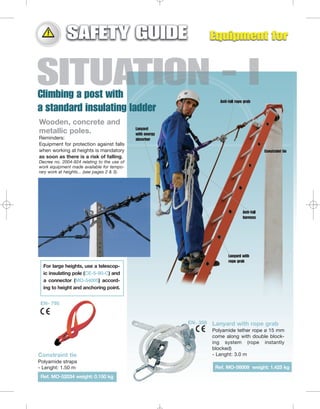 Anti-fall rope grab

Wooden, concrete and
metallic poles.
Reminders:
Equipment for protection against falls
when working at heights is mandatory
as soon as there is a risk of falling.

Lanyard
with energy
absorber
Constraint tie

Decree no. 2004-924 relating to the use of
work equipment made available for temporary work at heights... (see pages 2 & 3).

Anti-fall
harness

Lanyard with
rope grab

For large heights, use a telescopic insulating pole (CE-5-90-C) and
a connector (MO-54005) according to height and anchoring point.
EN- 795

EN- 358

Constraint tie
Polyamide straps
- Lenght: 1.50 m
Ref. MO-52034 weight: 0.150 kg

Lanyard with rope grab
Polyamide tether rope ø 15 mm
come along with double blocking system (rope instantly
blocked)
- Lenght: 3.0 m
Ref. MO-56009 weight: 1.425 kg

 