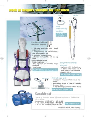 EN-362

EN-355

Steel
screw-locking
karabiner
Ref. MO-54
weight: 0.154 kg

Pro electric full body EN-361
fall arrest harness EN-358
- 2 fall arrest attachment point : dorsal
and sternal
- A work positioning belt, with a comfortable and lightweight pad
- 2 buckles of work positioning
- Automatic buckles of the belt and leg
loops
- Elastic shoulder straps
- Padded leg loops
- Belt, leg loops and shoulder straps
adjustable
- Tools holders
Ref. MO-563 (*) * S,M, XL, weight: 3 kg

Lanyard with energy
absorber
- equipped with 2 steel automatic-locking snap hook and 1
steel screw-locking karabiner.
- Lenght: 1.20 m
Ref. MO-52020 weight: 0.509 kg

EN-353-2

Anti-fall rope grab
- accompanies the user without manual intervention
- automatically locked in case of a sudden
downward drop
- 15 m ø 15 mm rope delivered with the device
Ref. MO-68/15 weight: 2.6kg

Complete set
The set is proposed with a complete individual kit packed in a
carrying bag
Composition: 1 MO-563(*), 1 MO-52020,
1 MO-52034, 1 MO-56009, 1 MO-68/15,
Ref. KIT-HAUT-01-(*)
1 MO-54 and a carrying bag M-87-295
* Add size: M or XL when ordering

 