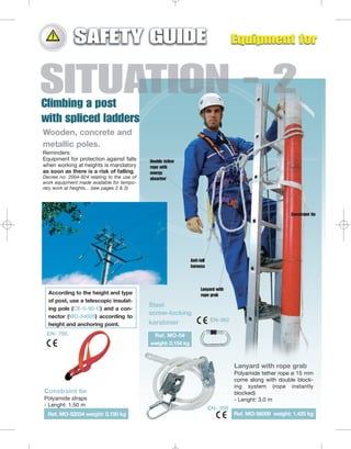 Wooden, concrete and
metallic poles.
Reminders:
Equipment for protection against falls
when working at heights is mandatory
as soon as there is a risk of falling.
Decree no. 2004-924 relating to the use of
work equipment made available for temporary work at heights... (see pages 2 & 3)

Double tether
rope with
energy
absorber

Constraint tie

Anti-fall
harness

According to the height and type
of post, use a telescopic insulating pole (CE-5-90-C) and a connector (MO-54005) according to
height and anchoring point.
EN- 795

Lanyard with
rope grab

Steel
screw-locking
karabiner

EN-362

Ref. MO-54
weight: 0.154 kg

Lanyard with rope grab
Polyamide tether rope ø 15 mm
come along with double blocking system (rope instantly
blocked)
- Lenght: 3.0 m

Constraint tie
Polyamide straps
- Lenght: 1.50 m
Ref. MO-52034 weight: 0.150 kg

EN- 358
Ref. MO-56009 weight: 1.425 kg

 