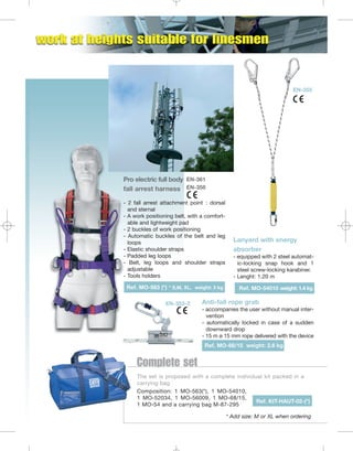 EN-355

Pro electric full body EN-361
fall arrest harness EN-358
- 2 fall arrest attachment point : dorsal
and sternal
- A work positioning belt, with a comfortable and lightweight pad
- 2 buckles of work positioning
- Automatic buckles of the belt and leg
loops
- Elastic shoulder straps
- Padded leg loops
- Belt, leg loops and shoulder straps
adjustable
- Tools holders
Ref. MO-563 (*) * S,M, XL, weight: 3 kg
EN-353-2

Lanyard with energy
absorber
- equipped with 2 steel automatic-locking snap hook and 1
steel screw-locking karabiner.
- Lenght: 1.20 m
Ref. MO-54010 weight: 1.4 kg

Anti-fall rope grab
- accompanies the user without manual intervention
- automatically locked in case of a sudden
downward drop
- 15 m ø 15 mm rope delivered with the device
Ref. MO-68/15 weight: 2.6 kg

Complete set
The set is proposed with a complete individual kit packed in a
carrying bag
Composition: 1 MO-563(*), 1 MO-54010,
1 MO-52034, 1 MO-56009, 1 MO-68/15,
Ref. KIT-HAUT-02-(*)
1 MO-54 and a carrying bag M-87-295
* Add size: M or XL when ordering

 