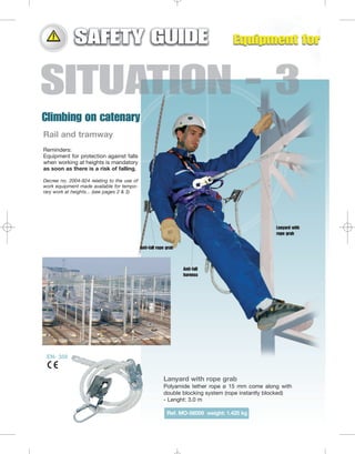 Rail and tramway
Reminders:
Equipment for protection against falls
when working at heights is mandatory
as soon as there is a risk of falling.
Decree no. 2004-924 relating to the use of
work equipment made available for temporary work at heights... (see pages 2 & 3)

Lanyard with
rope grab
Anti-fall rope grab

Anti-fall
harness

EN- 358

Lanyard with rope grab
Polyamide tether rope ø 15 mm come along with
double blocking system (rope instantly blocked)
- Lenght: 3.0 m
Ref. MO-56009 weight: 1.425 kg

 