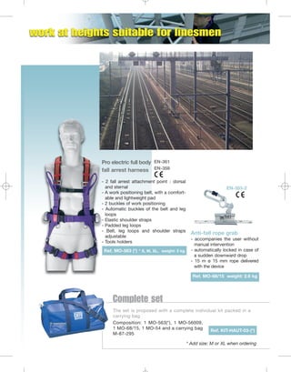 Pro electric full body EN-361
fall arrest harness EN-358
- 2 fall arrest attachment point : dorsal
and sternal
- A work positioning belt, with a comfortable and lightweight pad
- 2 buckles of work positioning
- Automatic buckles of the belt and leg
loops
- Elastic shoulder straps
- Padded leg loops
- Belt, leg loops and shoulder straps
adjustable
- Tools holders
Ref. MO-563 (*) * S, M, XL, weight: 3 kg

EN-353-2

Anti-fall rope grab
- accompanies the user without
manual intervention
- automatically locked in case of
a sudden downward drop
- 15 m ø 15 mm rope delivered
with the device
Ref. MO-68/15 weight: 2.6 kg

Complete set
The set is proposed with a complete individual kit packed in a
carrying bag
Composition: 1 MO-563(*), 1 MO-56009,
1 MO-68/15, 1 MO-54 and a carrying bag
Ref. KIT-HAUT-03-(*)
M-87-295
* Add size: M or XL when ordering

 