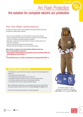 31
PPE - CPE / Arc Flash Protection
PPE - CPE
Fire-retardant clothing in case of
exposure to an electric arc, confirming
to IEC 61482-2 and the regulation NFPA 70E.
PROTECTION AGAINST ARC FLASH
The following are used to determine the proper equipment for protecting against an
electric arc:
• The maximum fault current value.
• The phase/ground rated voltage at the site of the risk.
• The distance between the source of the arc and the reception surface.
• The AC cycle number and the mono or three-phase circuit type.
• The location where the arc is produced (confined space).
After recording these parameters, we can estimate the level of risk and determine
the proper protective clothing and PPE to use: 12 to 100 cal/cm2
or class 1 or 2.
For more information, please contact our technical department.
The "Arc Flash" phenomenon.
An electric arc follows a short circuit. It produces nearly instant effects with serious
consequences without proper protection.
Arc Flash Protection
the solution for complete electric arc protection
- The arc's main manifestation is its thermal effect.The heat energy released,
which is proportional to the voltage, intensity, and fault length, can be considerable
(19.000°C), melting the metal and charring the insulation.
- Blast effect, caused by the very rapid release of energy in a limited volume of air
(similar to an explosion).
- Light effect with high ultraviolet and infrared radiation.
- Ionisation effect that can trigger an arc on nearby active sections.
When electric arc danger exists, heat-resistant clothing must be worn.
The arc's characteristics are given by:
• The resistance value of the free arc, expressed in cal/cm2
according to NFPA 70 E,
ASTM standards, and IEC 61482-1-1.
or
• The protection class (1 or 2) with a constrained arc according to IEC 61482-1-2.
mm
Dimensions kg Weight
 