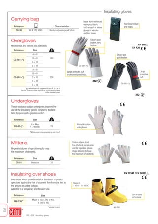 26
PPE - CPE / Insulating gloves
Insulating gloves
Carrying bag
Rear loop for belt
and snaps.
EN 388
EN 420
Overgloves
Mechanical and electric arc protection.
Undergloves
These washable cotton undergloves improve the
use of the insulating gloves.They bring the best
held, hygiene and a greater comfort.
Reference Characteristics
CG-36 90 X 175 X 585 Renforced waterproof fabric
mm
Reference
160
200
Made from reinforced
waterproof fabric
for transport of rubber
gloves in vehicles
and tool boxes.
(*) References to be completed by size A, B, C or D.
See the conversion table page 24 for the correct size based
on the insulated glove.
A = 8
B = 9
C = 10
D = 11
A = 8
B = 9
C = 10
D = 11
E = 12
CG-981-(*)
CG-991-(*)
Size
Reference
28
(*) References to be completed by size H ou F.
H = Men
F = WomenCG-80-(*)
Size
3122
2121
Silicon grain
leather, very
flexible.
CG-981-(*)
Large
protective
cuff.
CG-991-(*)
Mittens
Fingerless gloves shape allowing to keep
the maximum of dexterity.
Washable cotton
undergloves.
Cotton mittens, limit
the effects of perspiration
and its fingerless gloves
shape allowing to keep
the maximum of dexterity.
Reference Size
CG-81 One size 20
Silicon goat
grain leather.
g
g
g
Classe 0:
1 kV AC - 1.5 kV DC.
Can be used
on footwear.
Insulating over shoes
Overshoes which provide electrical insulation to protect
operators against the risk of a current flow from the feet to
the ground or a step voltage.
Adapted to a temporary and frequent use.
MV-138
Reference
MV-138/*
Size
M (39 to 42), L (43 to 45),
XL (46 to 48)
* Indicate the size.
EN 20347 / EN 50321
Large protective cuff
in chrome tanned hide.
Tel: +44 (0)191 490 1547
Fax: +44 (0)191 477 5371
Email: northernsales@thorneandderrick.co.uk
Website: www.cablejoints.co.uk
www.thorneanderrick.co.uk
 