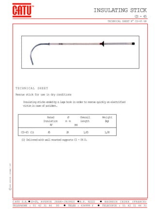 INSULATING STICK
CS - 45
TECHNICAL SHEET N° CS-45 GB

TECHNICAL SHEET
Rescue stick for use in dry conditions
Insulating sticks ended by a lage hook in order to rescue quickly an electrified
victim in case of accident.

Rated
Insulation
k
V
CS-45 (1)

4
5

Ø
m m

Overall
length

Weight
(g
k)

16
,5

10
,0

(m)
2
8

C CATU -EDITION : OCTOBER / 1997

(1) Delivred with wall mounted supports CI - 06 D.

CABLE JOINTS, CABLE TERMINATIONS, CABLE GLANDS, CABLE CLEATS
FEEDER PILLARS, FUSE LINKS, ARC FLASH, CABLE ROLLERS, CUT-OUTS

11KV 33KV CABLE JOINTS & CABLE TERMINATIONS
FURSE EARTHING
www.cablejoints.co.uk
Thorne and Derrick UK
Tel 0044 191 490 1547 Fax 0044 191 477 5371
Tel 0044 117 977 4647 Fax 0044 117 9775582

C ATU S.A.l10-20, AVENUE JEAN-JAURES lB.P. 92222
l BAGNEUX CEDEX (FRANCE)
TELEPHONE : 01 42 31 46
00
l TELEX : 634999 f
l TELECOPIE : 01 42 31 46 31

 