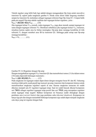 Teknik regulasi yang lebih baik lagi adalah dengan menggunakan Op-Amp untuk men-drive
transistor Q, seperti pada rangkaian gambar 8. Dioda zener disini tidak langsung memberi
umpan ke transistor Q, melainkan sebagai tegangan referensi bagi Op-Amp IC1. Umpan balik
pada pin negatif Op-amp adalah cuplikan dari tegangan keluar regulator, yaitu :
Vin(-) = (R2/(R1+R2)) Vout ……. (10)
Jika tegangan keluar Vout menaik, maka tegangan Vin(-) juga akan menaik sampai tegangan ini
sama dengan tegangan referensi Vz. Demikian sebaliknya jika tegangan keluar Vout menurun,
misalnya karena suplai arus ke beban meningkat, Op-amp akan menjaga kestabilan di titik
referensi Vz dengan memberi arus IB ke transistor Q1. Sehingga pada setiap saat Op-amp
menjaga kestabilan :
Vin(-) = Vz ……… (11)
Gambar IV.2.4 Regulator dengan Op-amp
Dengan mengabaikan tegangan VBE transistor Q1 dan mensubsitusi rumus (11) ke dalam rumus
(10) maka diperoleh hubungan matematis :
Vout = ( (R1+R2)/R2) Vz……….. (12)
Pada rangkaian ini tegangan output dapat diatur dengan mengatur besar R1 dan R2. Sekarang
mestinya tidak perlu susah payah lagi mencari op-amp, transistor dan komponen lainnya untuk
merealisasikan rangkaian regulator seperti di atas. Karena rangkaian semacam ini sudah
dikemas menjadi satu IC regulator tegangan tetap. Saat ini sudah banyak dikenal komponen
seri 78XX sebagai regulator tegangan tetap positif dan seri 79XX yang merupakan regulator
untuk tegangan tetap negatif. Bahkan komponen ini biasanya sudah dilengkapi dengan
pembatas arus (current limiter) dan juga pembatas suhu (thermal shutdown). Komponen ini
hanya tiga pin dan dengan menambah beberapa komponen saja sudah dapat menjadi rangkaian
catu daya yang ter-regulasi dengan baik.
 