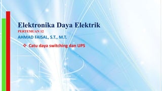 Elektronika Daya Elektrik
 Catu daya switching dan UPS
PERTEMUAN 12
AHMAD FAISAL, S.T., M.T.
 