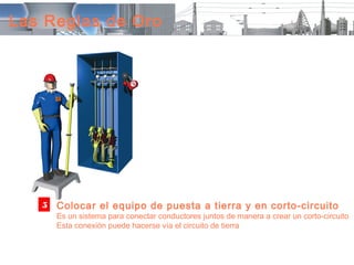 Las Reglas de Oro




   5   Colocar el equipo de puesta a tierra y en corto-circuito
       Es un sistema para conectar conductores juntos de manera a crear un corto-circuito
       Esta conexión puede hacerse vía el circuito de tierra
 