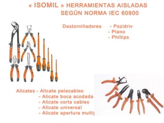 «  ISOMIL  » HERRAMIENTAS AISLADAS
                SEGÚN NORMA IEC 60900

                    Destornilladores     - Pozidriv
                                        - Plano
                                        - Phillips




Alicates - Alicate pelacables
          - Alicate boca acodada
          - Alicate corta cables
          - Alicate universal
          - Alicate apertura multiple
 