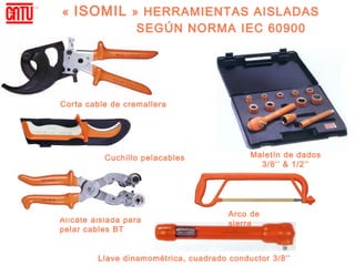 «  ISOMIL  » HERRAMIENTAS AISLADAS
            SEGÚN NORMA IEC 60900




Corta cable de cremallera




           Cuchillo pelacables              Maletín de dados
                                              3/8’’ & 1/2’’




                                       Arco de
Alicate aislada para                   sierra
pelar cables BT


         Llave dinamométrica, cuadrado conductor 3/8’’
 