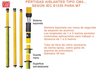 PÉRTIGAS AISLANTES TIPO CM4…
   SEGÚN IEC 61235 PARA MT



   Sistema
   bayoneta
              Sistema bayoneta con rosca de seguridad
              de aleación de aluminio
              Las longitudes de 1 a 3 metros permiten
              numerosas aplicaciones para trabajar a
              distancia de 1 a 6 metros

              Tubo de fibra de vidrio recubierto
              de resina epoxy, sobre goma de
              espuma de poliuretano
              Diámetro 39 mm
   Guarda
   mano

   Superficie
   anti-deslizante
 