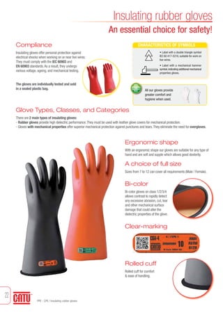 Compliance 
Insulating gloves offer personal protection against 
electrical shocks when working on or near live wires. 
They must comply with the IEC 60903 and 
EN 60903 standards. As a result, they undergo 
various voltage, ageing, and mechanical testing. 
The gloves are individually tested and sold 
in a sealed plastic bag. 
Insulating rubber gloves 
An essential choice for safety! 
CHARACTERISTICS OF SYMBOLS 
• Label with a double triangle symbol 
IEC 60 417-5216, suitable for work on 
live wires. 
• Label with a mechanical hammer 
symbol, indicating additional mechanical 
properties gloves. 
All our gloves provide 
greater comfort and 
hygiene when used. 
Glove Types, Classes, and Categories 
There are 2 main types of insulating gloves: 
- Rubber gloves provide high dielectric performance. They must be used with leather glove covers for mechanical protection. 
- Gloves with mechanical properties offer superior mechanical protection against punctures and tears. They eliminate the need for overgloves. 
Ergonomic shape 
With an ergonomic shape our gloves are suitable for any type of 
hand and are soft and supple which allows good dexterity. 
A choice of full size 
Sizes from 7 to 12 can cover all requirements (Male / Female). 
Bi-color 
Bi-color gloves on class 1/2/3/4 
allows contrast to rapidly detect 
any excessive abrasion, cut, tear 
and other mechanical surface 
damage that could alter the 
dielectric properties of the glove. 
Clear-marking 
Rolled cuff 
Rolled cuff for comfort 
& ease of handling. 
PPE - CPE / Insulating rubber gloves 
22 
Tel: +44 (0)191 490 1547 
Fax: +44 (0)191 477 5371 
Email: northernsales@thorneandderrick.co.uk 
Website: www.cablejoints.co.uk 
www.thorneanderrick.co.uk 
 