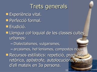Trets generals
 Experiència vital.
 Perfecció formal.
 Erudició.
 Llengua col·loquial de les classes cultes
  urbanes:
    – Dialectalismes, vulgarismes,
    – arcaismes, hel·lenismes, compostos nous.
   Recursos estilístics: repetició, pregunta
    retòrica, apòstrofe, autolocucions, parla
    d’ell mateix en 3a persona.
                                   11
 