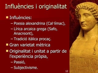 Influències i originalitat
   Influències:
    – Poesia alexandrina (Cal·límac),
    – Lírica arcaica grega (Safo,
      Anacreont),
    – Tradició itàlica procaç.
 Gran varietat mètrica
 Originalitat i unitat a partir de
  l’experiència pròpia,
    – Passió,
    – Subjectivisme.
                                    12
 