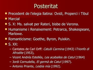 Posteritat
   Precedent de l’elegia llatina: Ovidi, Properci i Tibul
   Marcial
   S. X: Ms. salvat per Rateri, bisbe de Verona.
   Humanisme i Renaixement: Petrarca, Shakespeare,
    Marlowe.
   Romanticisme: Goethe, Byron, Puixkin.
   S. XX:
    – Cantates de Carl Orff: Catulli Carmina (1943) iTrionfo di
      Afrodite (1953),
    – Vicent Andrés Estellés, Les acaballes de Catul (1964)
    – Jordi Cornudella, El germà de Catul (1997).
    – Antonio Priante, Lesbia mía (1992).
 