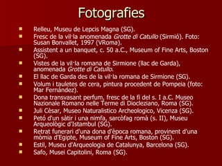 Fotografies
   Relleu, Museu de Lepcis Magna (SG).
   Fresc de la vil·la anomenada Grotte di Catullo (Sirmió). Foto:
    Susan Bonvallet, 1997 (VRoma).
   Assistent a un banquet, c. 50 a.C., Museum of Fine Arts, Boston
    (SG).
   Vistes de la vil·la romana de Sirmione (llac de Garda),
    anomenada Grotte di Catullo.
   El llac de Garda des de la vil·la romana de Sirmione (SG).
   Volum i tauletes de cera, pintura procedent de Pompeia (foto:
    Mar Fernández).
   Dona transvasant perfum, fresc de la fi del s. I a.C. Museo
    Nazionale Romano nelle Terme di Diocleziano, Roma (SG).
   Juli Cèsar, Museo Naturalistico Archeologico, Vicenza (SG).
   Petó d'un sàtir i una nimfa, sarcòfag romà (s. II), Museu
    Arqueològic d'Istambul (SG).
   Retrat funerari d'una dona d'època romana, provinent d'una
    mòmia d'Egipte, Museum of Fine Arts, Boston (SG).
   Estil, Museu d'Arqueologia de Catalunya, Barcelona (SG).
   Safo, Musei Capitolini, Roma (SG).
 