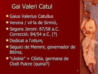 Gai Valeri Catul
 Gaius Valerius Catullus
 Verona / vil·la de Sirmió,
 Segons Jeroni: 87/58 a.C.
  Correcció: 84/54 a.C. (?)
 Dedicat a l’otium,
 Seguici de Memmi, governador de
  Bitínia,
 “Lèsbia” = Clòdia, germana de
  Clodi Pulcre (quina?)
                                    3
 