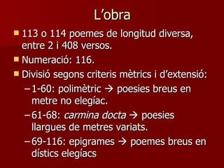L’obra
 113 o 114 poemes de longitud diversa,
  entre 2 i 408 versos.
 Numeració: 116.
 Divisió segons criteris mètrics i d’extensió:
   – 1-60: polimètric  poesies breus en
     metre no elegíac.
   – 61-68: carmina docta  poesies
     llargues de metres variats.
   – 69-116: epigrames  poemes breus en
     dístics elegíacs
 