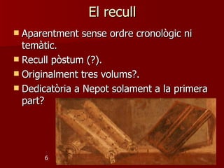 El recull
 Aparentment sense ordre cronològic ni
  temàtic.
 Recull pòstum (?).
 Originalment tres volums?.
 Dedicatòria a Nepot solament a la primera
  part?




      6
 
