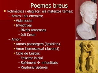 Poemes breus
   Polimètrics i elegíacs: els mateixos temes:
     – Amics i als enemics:
         Vida social
         Invectives
            – Rivals amorosos
            – Juli Cèsar
                                                  8
     – Amor:
         Amors passatgers (Ipsitil·la)
         Amor homosexual (Juvenci)
         Cicle de Lèsbia:
            – Felicitat inicial
            – Sofriment  infidelitats
            – Ruptura/ruptures
                                                      9
 