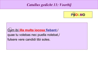 Catullus gedicht 11: Voorbij Cum ibi  illa multa iocosa   fiebant ,/ quae tu volebas nec puella nolebat,/ fulsere vere candidi tibi soles. P S O L M O 