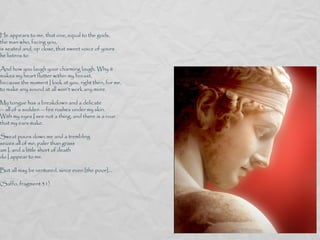 He appears to me, that one, equal to the gods,
the man who, facing you,
is seated and, up close, that sweet voice of yours
he listens to

And how you laugh your charming laugh. Why it
makes my heart flutter within my breast,
because the moment I look at you, right then, for me,
to make any sound at all won’t work any more.

My tongue has a breakdown and a delicate
— all of a sudden — fire rushes under my skin.
With my eyes I see not a thing, and there is a roar
that my ears make.

Sweat pours down me and a trembling
seizes all of me; paler than grass
am I, and a little short of death
do I appear to me.

But all may be ventured, since even [the poor]...

(Saffo, fragment 31)
 