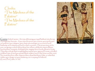Clodia:
     “The Medusa of the
     Palatine”
     “The Medusa of the
     Palatine”



Cicero: Indeed, woman - I'm now addressing you myself without introducing
any imaginary character - if you intend to prove your actions, your words, your
accusations, your intrigues, your claims, you must give an account of such
familiarity, such intimacy and such a close connexion. The prosecutors, to be
sure, are going on about debauchery, love affairs, adulteries, trips to Baiae,
beach parties, banquets, drinking bouts, singing, dance bands, pleasure-boats.
They also indicate that everything they say has your approval. In some unbridled,
reckless frame of mind you wanted these matters aired in the forum and the court.
You must therefore either disprove them, show that they're false, or admit that
neither your charge nor your testimony can in any way be believed.
(Cicero, Pro Caelio, 31-36)
 