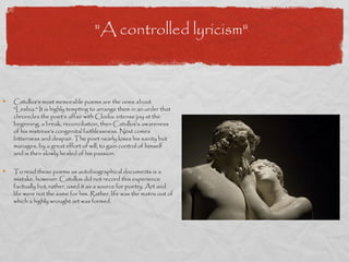 "A controlled lyricism"



Catullus's most memorable poems are the ones about
"Lesbia." It is highly tempting to arrange them in an order that
chronicles the poet's affair with Clodia: intense joy at the
beginning, a break, reconciliation, then Catullus's awareness
of his mistress's congenital faithlessness. Next comes
bitterness and despair. The poet nearly loses his sanity but
manages, by a great effort of will, to gain control of himself
and is then slowly healed of his passion.

To read these poems as autobiographical documents is a
mistake, however. Catullus did not record this experience
factually but, rather, used it as a source for poetry. Art and
life were not the same for him. Rather, life was the matrix out of
which a highly wrought art was formed.
 