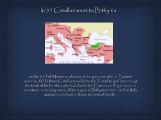 In 57 Catullus went to Bithynia




   on the staff of Memmius, who was to be governor of that Eastern
province. While there Catullus traveled to the Troad to perform rites at
 the tomb of his brother, who had died in the East, recording this act of
devotion in a moving poem. After a year in Bithynia he returned to Italy
             and probably lived in Rome the rest of his life.
 