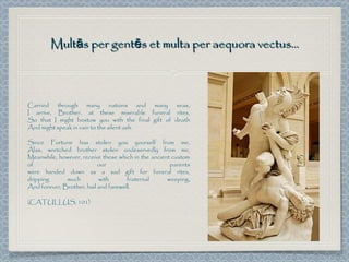 Multās per gentēs et multa per aequora vectus...



Carried through many nations and many seas,
I arrive, Brother, at these miserable funeral rites,
So that I might bestow you with the final gift of death
And might speak in vain to the silent ash.

Since Fortune has stolen you yourself from me,
Alas, wretched brother stolen undeservedly from me,
Meanwhile, however, receive these which in the ancient custom
of                         our                        parents
were handed down as a sad gift for funeral rites,
dripping      much         with       fraternal      weeping,
And forever, Brother, hail and farewell.

(CATULLUS, 101)
 
 