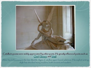 Catullus's poems were widely appreciated by other poets. He greatly influenced poets such as
                                 Ovid, Horace, and Virgil.
After his rediscovery in the late Middle Ages, Catullus again found admirers. His explicit writing
                   style has shocked many readers, both ancient and modern.
 