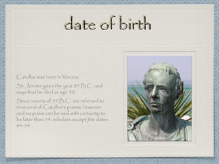 date of birth

Catullus was born in Verona.
St. Jerome gives the year 87 B.C. and
says that he died at age 30.
Since events of 55 B.C. are referred to
in several of Catullus's poems, however,
and no poem can be said with certainty to
be later than 54, scholars accept the dates
84-54.
 