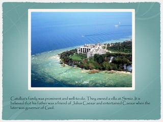 Catullus's family was prominent and well-to-do. They owned a villa at Sirmio. It is
believed that his father was a friend of Julius Caesar and entertained Caesar when the
later was governor of Gaul.
 